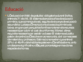 L’ educació en Mali és gratuita i obligatoria durant 9 años, entre els 7 i els 16 . El sistema abarca sis años de educació primària, que comença als set, seguits de sis anys de educació secundària. La tasa d’ inscripcions a la escola primària és baixa, en gran part perquè les families no tenen els recursos necessaris per cobrir el cost de uniformes, llibres i altres requisits necessaris per assistir a classe .  El sistema educatiu pateix de carència d’ escoles en zones rurals, així com escasez de materials y professors. Estimacions revelen que entre el 27% i el 46.4% dels habitants pateixen d’ analfabetisme, amb un descens significativu d’aquest porcentatge en les dones respecte als homes. 