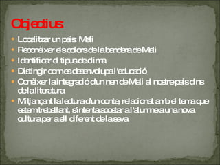 Objectius: Localitzar un país: Mali Reconèixer els colors de la bandera de Mali Identificar el tipus de clima Distingir com es desenvolupa l'educació Conèixer la integració d'un nen de Mali al nostre país dins de la literatura Mitjançant la lectura d'un conte, relacionat amb el tema que estem treballant, s'intenta acostar a l'alumne a una nova cultura per a ell diferent de la seva. 