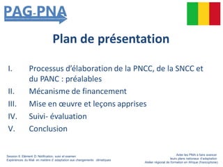 Plan de présentation
I. Processus d’élaboration de la PNCC, de la SNCC et
du PANC : préalables
II. Mécanisme de financement
III. Mise en œuvre et leçons apprises
IV. Suivi- évaluation
V. Conclusion
Session 6: Elément D: Notification, suivi et examen
Expériences du Mali en matière d’ adaptation aux changements climatiques
Aider les PMA à faire avancer
leurs plans nationaux d’adaptation
Atelier régional de formation en Afrique (francophone)
 
