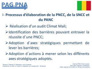 I- Processus d’élaboration de la PNCC, de la SNCC et
du PANC
 Réalisation d’un audit Climat Mali;
Identification des barrières pouvant entraver la
réussite d`une PNCC;
Adoption d`axes stratégiques permettant de
lever les barrières;
Adoption d`actions à mener selon les différents
axes stratégiques adoptés.
Session 6: Elément D: Notification, suivi et examen
Expériences du Mali en matière d’ adaptation aux changements climatiques
Aider les PMA à faire avancer
leurs plans nationaux d’adaptation
Atelier régional de formation en Afrique (francophone)
 