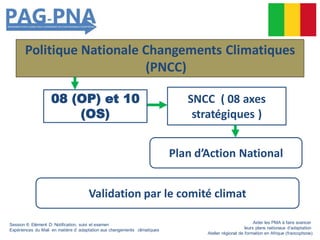 Politique Nationale Changements Climatiques
(PNCC)
08 (OP) et 10
(OS)
Plan d’Action National
SNCC ( 08 axes
stratégiques )
Validation par le comité climat
Session 6: Elément D: Notification, suivi et examen
Expériences du Mali en matière d’ adaptation aux changements climatiques
Aider les PMA à faire avancer
leurs plans nationaux d’adaptation
Atelier régional de formation en Afrique (francophone)
 