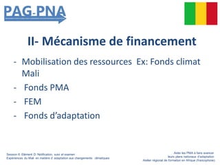 II- Mécanisme de financement
- Mobilisation des ressources Ex: Fonds climat
Mali
- Fonds PMA
- FEM
- Fonds d’adaptation
Session 6: Elément D: Notification, suivi et examen
Expériences du Mali en matière d’ adaptation aux changements climatiques
Aider les PMA à faire avancer
leurs plans nationaux d’adaptation
Atelier régional de formation en Afrique (francophone)
 