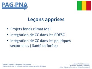 Leçons apprises
• Projets fonds climat Mali
• Intégration de CC dans les PDESC
• Intégration de CC dans les politiques
sectorielles ( Santé et forêts)
Session 6: Elément D: Notification, suivi et examen
Expériences du Mali en matière d’ adaptation aux changements climatiques
Aider les PMA à faire avancer
leurs plans nationaux d’adaptation
Atelier régional de formation en Afrique (francophone)
 