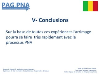 V- Conclusions
Sur la base de toutes ces expériences l’arrimage
pourra se faire très rapidement avec le
processus PNA
Session 6: Elément D: Notification, suivi et examen
Expériences du Mali en matière d’ adaptation aux changements climatiques
Aider les PMA à faire avancer
leurs plans nationaux d’adaptation
Atelier régional de formation en Afrique (francophone)
 
