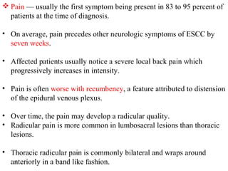  Pain — usually the first symptom being present in 83 to 95 percent of
patients at the time of diagnosis.
• On average, pain precedes other neurologic symptoms of ESCC by
seven weeks.
• Affected patients usually notice a severe local back pain which
progressively increases in intensity.
• Pain is often worse with recumbency, a feature attributed to distension
of the epidural venous plexus.
• Over time, the pain may develop a radicular quality.
• Radicular pain is more common in lumbosacral lesions than thoracic
lesions.
• Thoracic radicular pain is commonly bilateral and wraps around
anteriorly in a band like fashion.

 