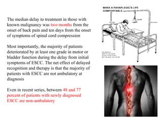 The median delay to treatment in those with
known malignancy was two months from the
onset of back pain and ten days from the onset
of symptoms of spinal cord compression
Most importantly, the majority of patients
deteriorated by at least one grade in motor or
bladder function during the delay from initial
symptoms of ESCC. The net effect of delayed
recognition and therapy is that the majority of
patients with ESCC are not ambulatory at
diagnosis
Even in recent series, between 48 and 77
percent of patients with newly diagnosed
ESCC are non-ambulatory

 