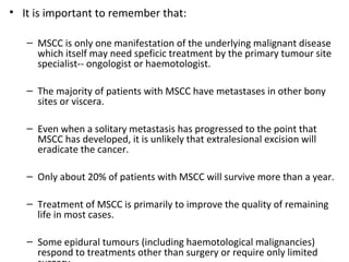 • It is important to remember that:
– MSCC is only one manifestation of the underlying malignant disease
which itself may need speficic treatment by the primary tumour site
specialist-- ongologist or haemotologist.
– The majority of patients with MSCC have metastases in other bony
sites or viscera.
– Even when a solitary metastasis has progressed to the point that
MSCC has developed, it is unlikely that extralesional excision will
eradicate the cancer.
– Only about 20% of patients with MSCC will survive more than a year.
– Treatment of MSCC is primarily to improve the quality of remaining
life in most cases.
– Some epidural tumours (including haemotological malignancies)
respond to treatments other than surgery or require only limited

 