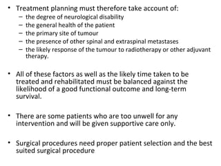 • Treatment planning must therefore take account of:
–
–
–
–
–

the degree of neurological disability
the general health of the patient
the primary site of tumour
the presence of other spinal and extraspinal metastases
the likely response of the tumour to radiotherapy or other adjuvant
therapy.

• All of these factors as well as the likely time taken to be
treated and rehabilitated must be balanced against the
likelihood of a good functional outcome and long-term
survival.
• There are some patients who are too unwell for any
intervention and will be given supportive care only.
• Surgical procedures need proper patient selection and the best
suited surgical procedure

 