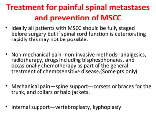 Treatment for painful spinal metastases
and prevention of MSCC
• Ideally all patients with MSCC should be fully staged
before surgery but if spinal cord function is deteriorating
rapidly this may not be possible.
• Non-mechanical pain -non-invasive methods--analgesics,
radiotherapy, drugs including bisphosphonates, and
occasionally chemotherapy as part of the general
treatment of chemosensitive disease.(Some pts only)
• Mechanical pain—spine support---corsets or braces for the
trunk, and collars or halo jackets.
• Internal support—vertebroplasty, kyphoplasty

 