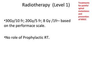 Radiotherapy (Level 1)
•30Gy/10 fr; 20Gy/5 fr; 8 Gy /1fr– based
on the performace scale.
•No role of Prophylactic RT.

Treatments
for painful
spinal
metastases
and
prevention
of MSCC

 