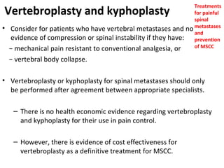 Treatments
for painful
spinal
Consider for patients who have vertebral metastases and no metastases
and
evidence of compression or spinal instability if they have: prevention
of MSCC
− mechanical pain resistant to conventional analgesia, or

Vertebroplasty and kyphoplasty
•

− vertebral body collapse.
• Vertebroplasty or kyphoplasty for spinal metastases should only
be performed after agreement between appropriate specialists.
– There is no health economic evidence regarding vertebroplasty
and kyphoplasty for their use in pain control.
– However, there is evidence of cost effectiveness for
vertebroplasty as a definitive treatment for MSCC.

 