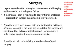 Surgery
• Urgent consideration in -- spinal metastases and imaging
evidence of structural spinal failure
• If mechanical pain is resistant to conventional analgesia
---stabilisation surgery even if completely paralysed.
• Pts with severe mechanical pain and/or imaging evidence
of spinal instability, but who are unsuitable for surgery are
considered for external spinal support (for example, a
halo vest or cervico-thoraco-lumbar orthosis).
• Pts without pain or instability should not be offered
surgery

Treatments
for painful
spinal
metastases
and
prevention
of MSCC

 