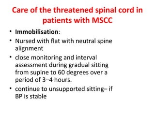 Care of the threatened spinal cord in
patients with MSCC
• Immobilisation:
• Nursed with flat with neutral spine
alignment
• close monitoring and interval
assessment during gradual sitting
from supine to 60 degrees over a
period of 3–4 hours.
• continue to unsupported sitting– if
BP is stable

 