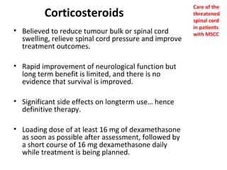 Corticosteroids
• Believed to reduce tumour bulk or spinal cord
swelling, relieve spinal cord pressure and improve
treatment outcomes.
• Rapid improvement of neurological function but
long term benefit is limited, and there is no
evidence that survival is improved.
• Significant side effects on longterm use… hence
definitive therapy.
• Loading dose of at least 16 mg of dexamethasone
as soon as possible after assessment, followed by
a short course of 16 mg dexamethasone daily
while treatment is being planned.

Care of the
threatened
spinal cord
in patients
with MSCC

 