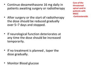 • Continue dexamethasone 16 mg daily in
patients awaiting surgery or radiotherapy
• After surgery or the start of radiotherapy
the dose should be reduced gradually
over 5–7 days and stopped.
• If neurological function deteriorates at
any time the dose should be increased
temporarily.
• If no treatment is planned , taper the
dose gradually.
• Monitor Blood glucose

Care of the
threatened
spinal cord in
patients with
MSCC
-Corticosteroids

 