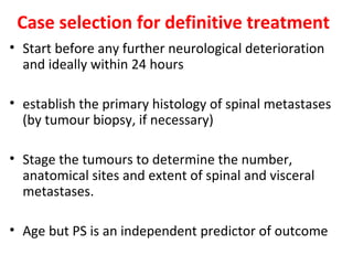 Case selection for definitive treatment
• Start before any further neurological deterioration
and ideally within 24 hours
• establish the primary histology of spinal metastases
(by tumour biopsy, if necessary)
• Stage the tumours to determine the number,
anatomical sites and extent of spinal and visceral
metastases.
• Age but PS is an independent predictor of outcome

 