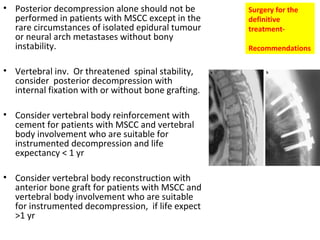 • Posterior decompression alone should not be
performed in patients with MSCC except in the
rare circumstances of isolated epidural tumour
or neural arch metastases without bony
instability.
• Vertebral inv. Or threatened spinal stability,
consider posterior decompression with
internal fixation with or without bone grafting.
• Consider vertebral body reinforcement with
cement for patients with MSCC and vertebral
body involvement who are suitable for
instrumented decompression and life
expectancy < 1 yr
• Consider vertebral body reconstruction with
anterior bone graft for patients with MSCC and
vertebral body involvement who are suitable
for instrumented decompression, if life expect
>1 yr

Surgery for the
definitive
treatmentRecommendations

 