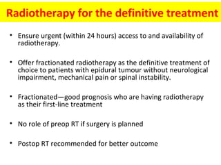 Radiotherapy for the definitive treatment
• Ensure urgent (within 24 hours) access to and availability of
radiotherapy.
• Offer fractionated radiotherapy as the definitive treatment of
choice to patients with epidural tumour without neurological
impairment, mechanical pain or spinal instability.
• Fractionated—good prognosis who are having radiotherapy
as their first-line treatment
• No role of preop RT if surgery is planned
• Postop RT recommended for better outcome

 