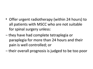 • Offer urgent radiotherapy (within 24 hours) to
all patients with MSCC who are not suitable
for spinal surgery unless:
− they have had complete tetraplegia or
paraplegia for more than 24 hours and their
pain is well controlled; or
− their overall prognosis is judged to be too poor

 