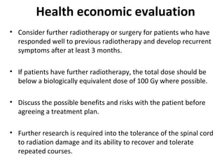 Health economic evaluation
• Consider further radiotherapy or surgery for patients who have
responded well to previous radiotherapy and develop recurrent
symptoms after at least 3 months.
• If patients have further radiotherapy, the total dose should be
below a biologically equivalent dose of 100 Gy where possible.
• Discuss the possible benefits and risks with the patient before
agreeing a treatment plan.
• Further research is required into the tolerance of the spinal cord
to radiation damage and its ability to recover and tolerate
repeated courses.

 