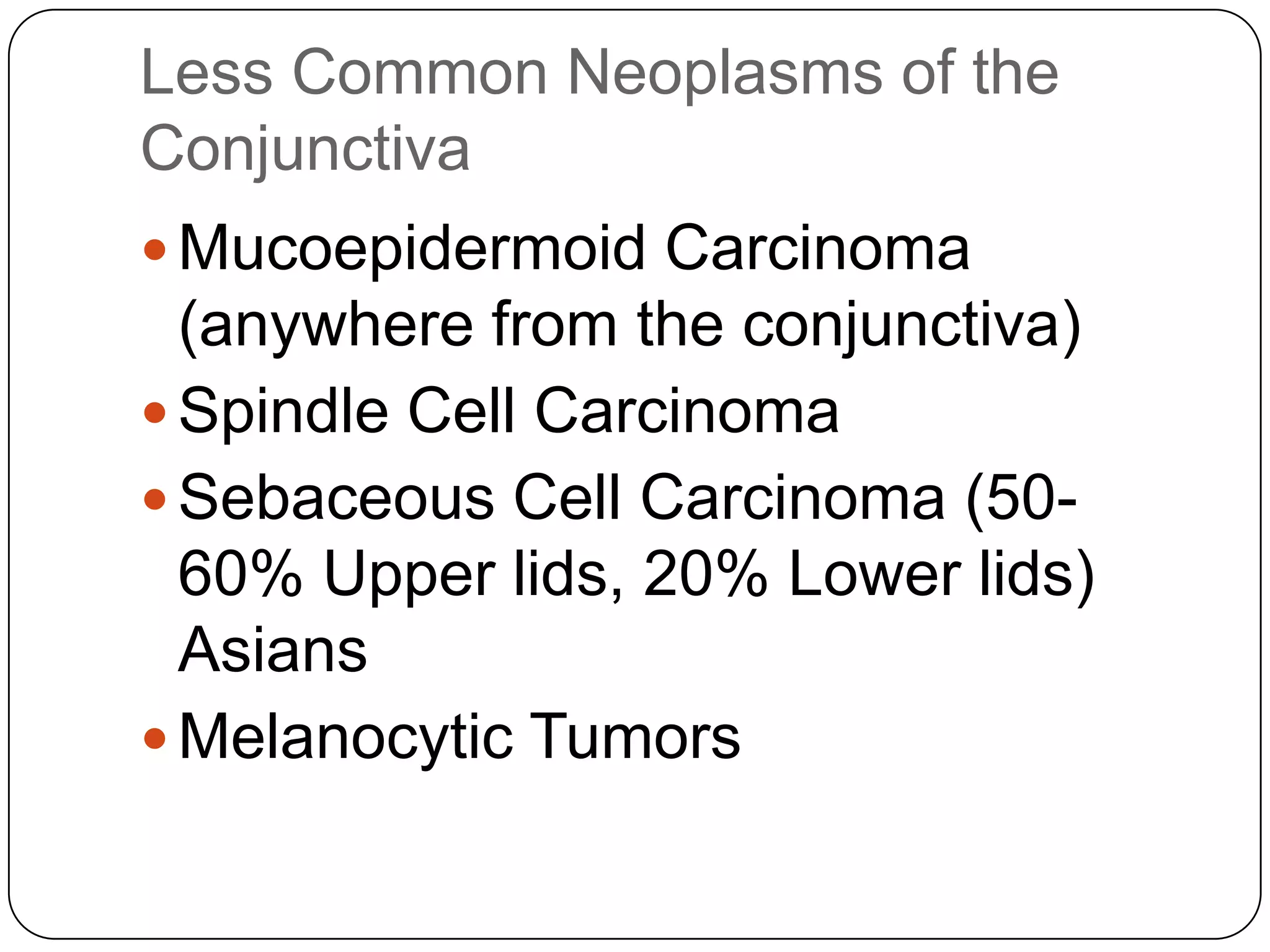 Less Common Neoplasms of the
Conjunctiva
 Mucoepidermoid Carcinoma
  (anywhere from the conjunctiva)
 Spindle Cell Carcinoma
 Sebaceous Cell Carcinoma (50-
  60% Upper lids, 20% Lower lids)
  Asians
 Melanocytic Tumors
 