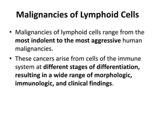 Malignancies of Lymphoid Cells
• Malignancies of lymphoid cells range from the
most indolent to the most aggressive human
malignancies.
• These cancers arise from cells of the immune
system at different stages of differentiation,
resulting in a wide range of morphologic,
immunologic, and clinical findings.
 