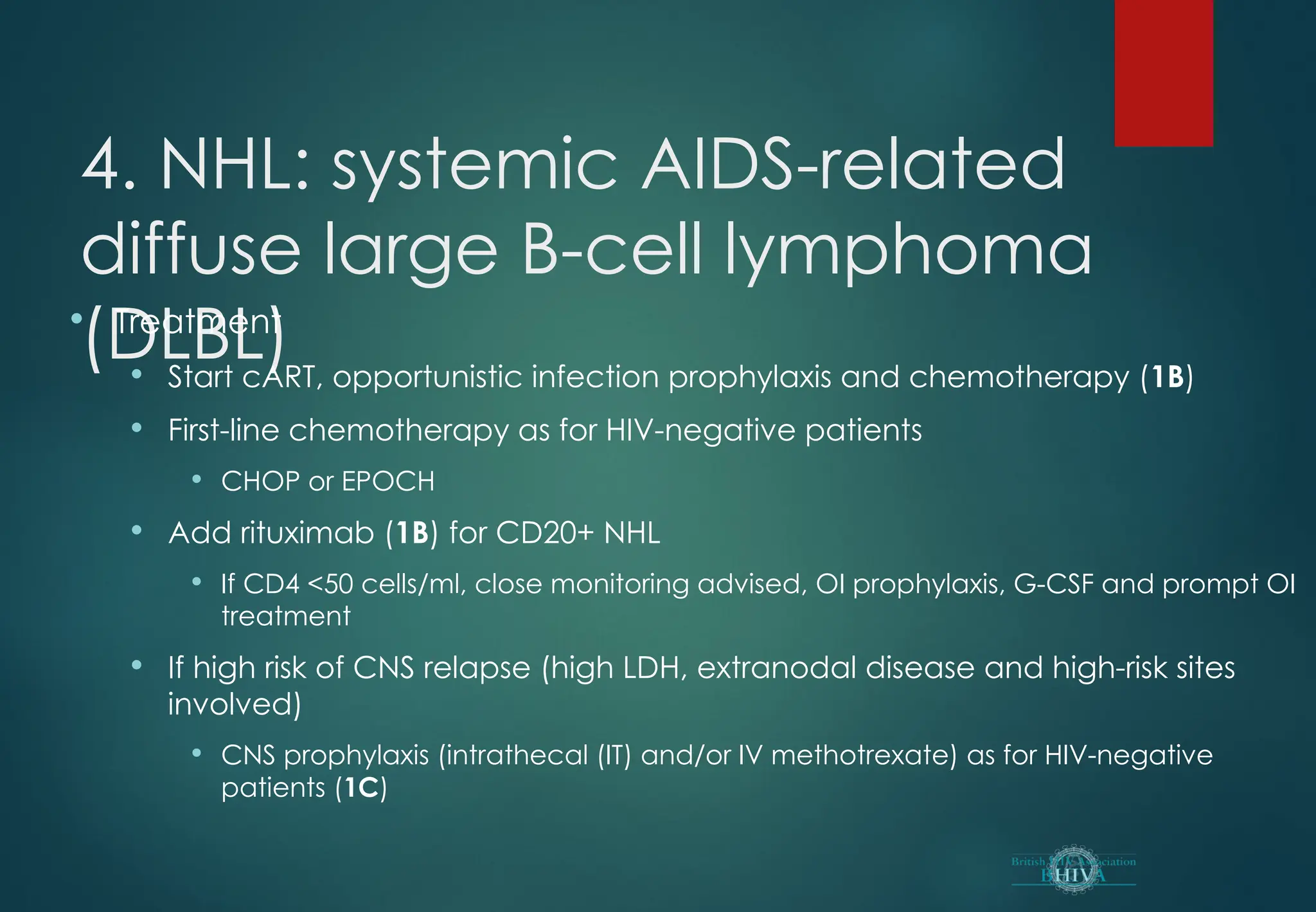 4. NHL: systemic AIDS-related
diffuse large B-cell lymphoma
(DLBL)
 Treatment
 Start cART, opportunistic infection prophylaxis and chemotherapy (1B)
 First-line chemotherapy as for HIV-negative patients
 CHOP or EPOCH
 Add rituximab (1B) for CD20+ NHL
 If CD4 <50 cells/ml, close monitoring advised, OI prophylaxis, G-CSF and prompt OI
treatment
 If high risk of CNS relapse (high LDH, extranodal disease and high-risk sites
involved)
 CNS prophylaxis (intrathecal (IT) and/or IV methotrexate) as for HIV-negative
patients (1C)
 