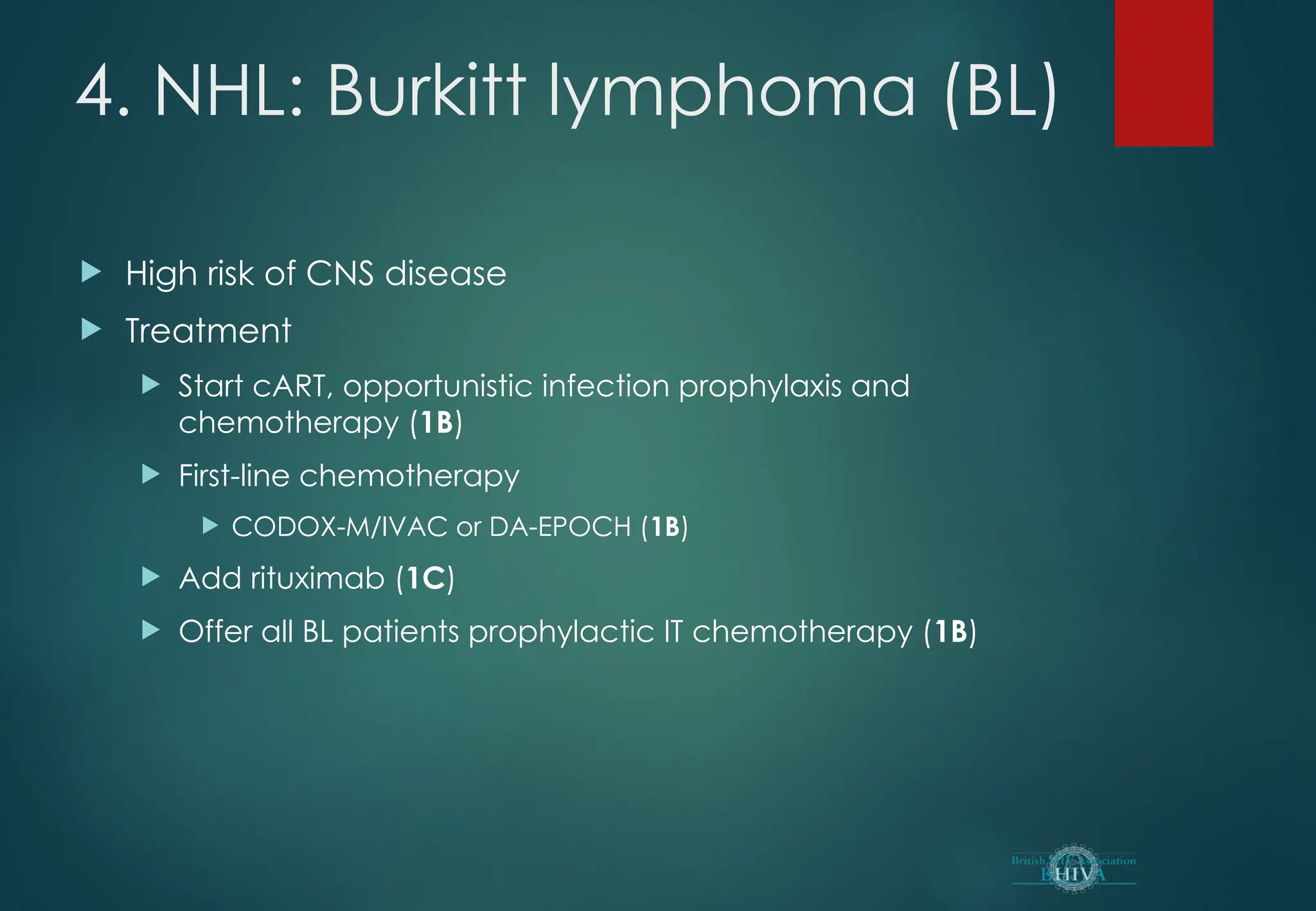 4. NHL: Burkitt lymphoma (BL)
 High risk of CNS disease
 Treatment
 Start cART, opportunistic infection prophylaxis and
chemotherapy (1B)
 First-line chemotherapy
 CODOX-M/IVAC or DA-EPOCH (1B)
 Add rituximab (1C)
 Offer all BL patients prophylactic IT chemotherapy (1B)
 