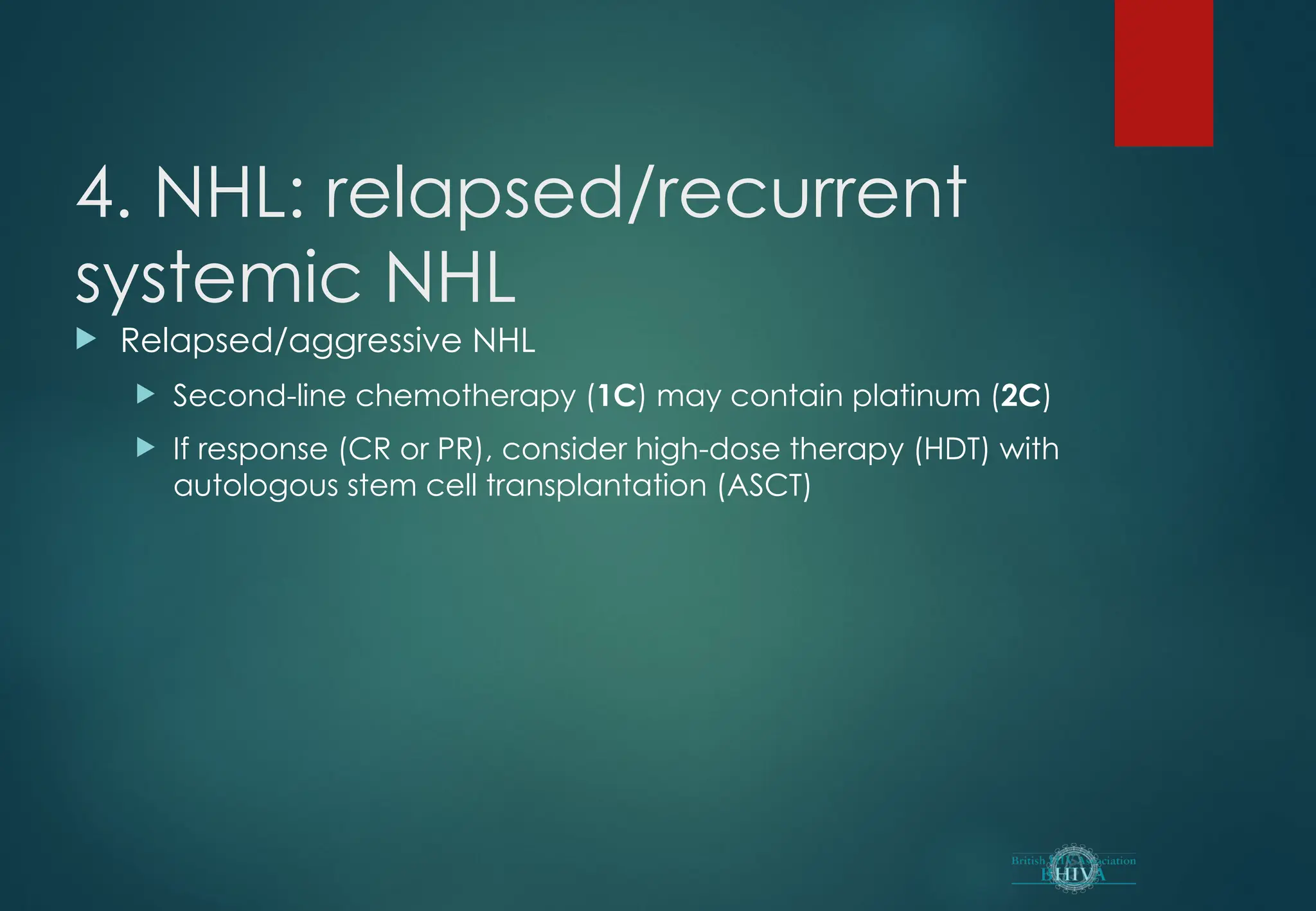4. NHL: relapsed/recurrent
systemic NHL
 Relapsed/aggressive NHL
 Second-line chemotherapy (1C) may contain platinum (2C)
 If response (CR or PR), consider high-dose therapy (HDT) with
autologous stem cell transplantation (ASCT)
 