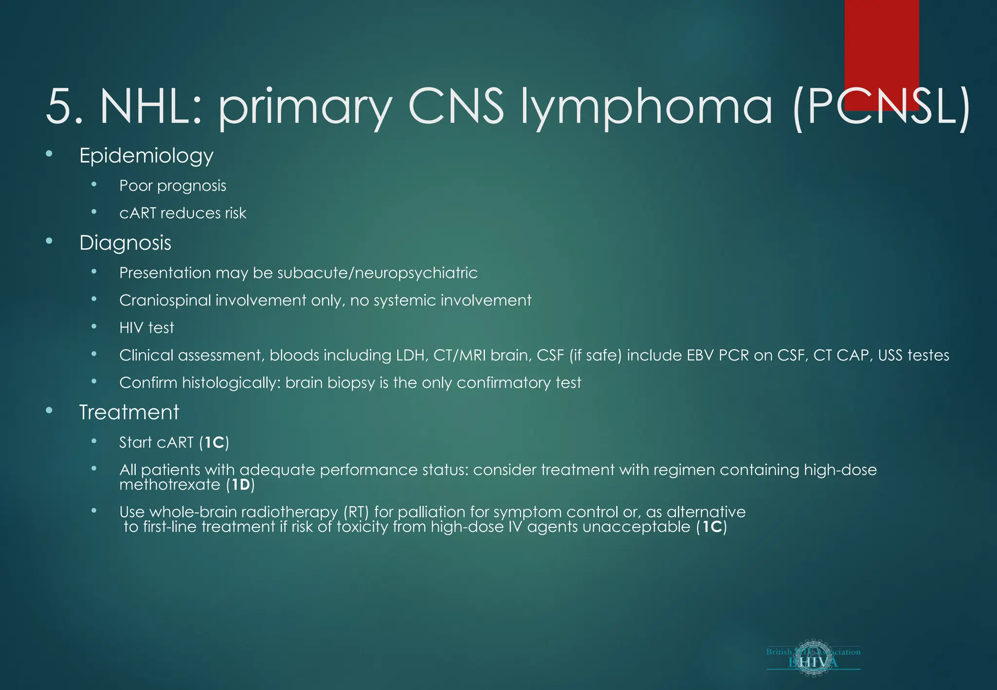 5. NHL: primary CNS lymphoma (PCNSL)
 Epidemiology
 Poor prognosis
 cART reduces risk
 Diagnosis
 Presentation may be subacute/neuropsychiatric
 Craniospinal involvement only, no systemic involvement
 HIV test
 Clinical assessment, bloods including LDH, CT/MRI brain, CSF (if safe) include EBV PCR on CSF, CT CAP, USS testes
 Confirm histologically: brain biopsy is the only confirmatory test
 Treatment
 Start cART (1C)
 All patients with adequate performance status: consider treatment with regimen containing high-dose
methotrexate (1D)
 Use whole-brain radiotherapy (RT) for palliation for symptom control or, as alternative
to first-line treatment if risk of toxicity from high-dose IV agents unacceptable (1C)
 
