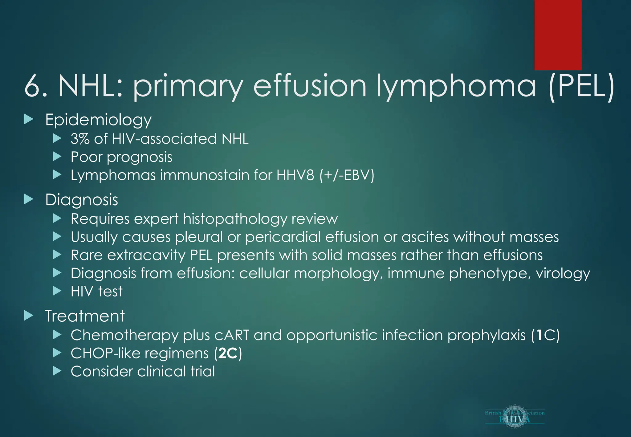 6. NHL: primary effusion lymphoma (PEL)
 Epidemiology
 3% of HIV-associated NHL
 Poor prognosis
 Lymphomas immunostain for HHV8 (+/-EBV)
 Diagnosis
 Requires expert histopathology review
 Usually causes pleural or pericardial effusion or ascites without masses
 Rare extracavity PEL presents with solid masses rather than effusions
 Diagnosis from effusion: cellular morphology, immune phenotype, virology
 HIV test
 Treatment
 Chemotherapy plus cART and opportunistic infection prophylaxis (1C)
 CHOP-like regimens (2C)
 Consider clinical trial
 