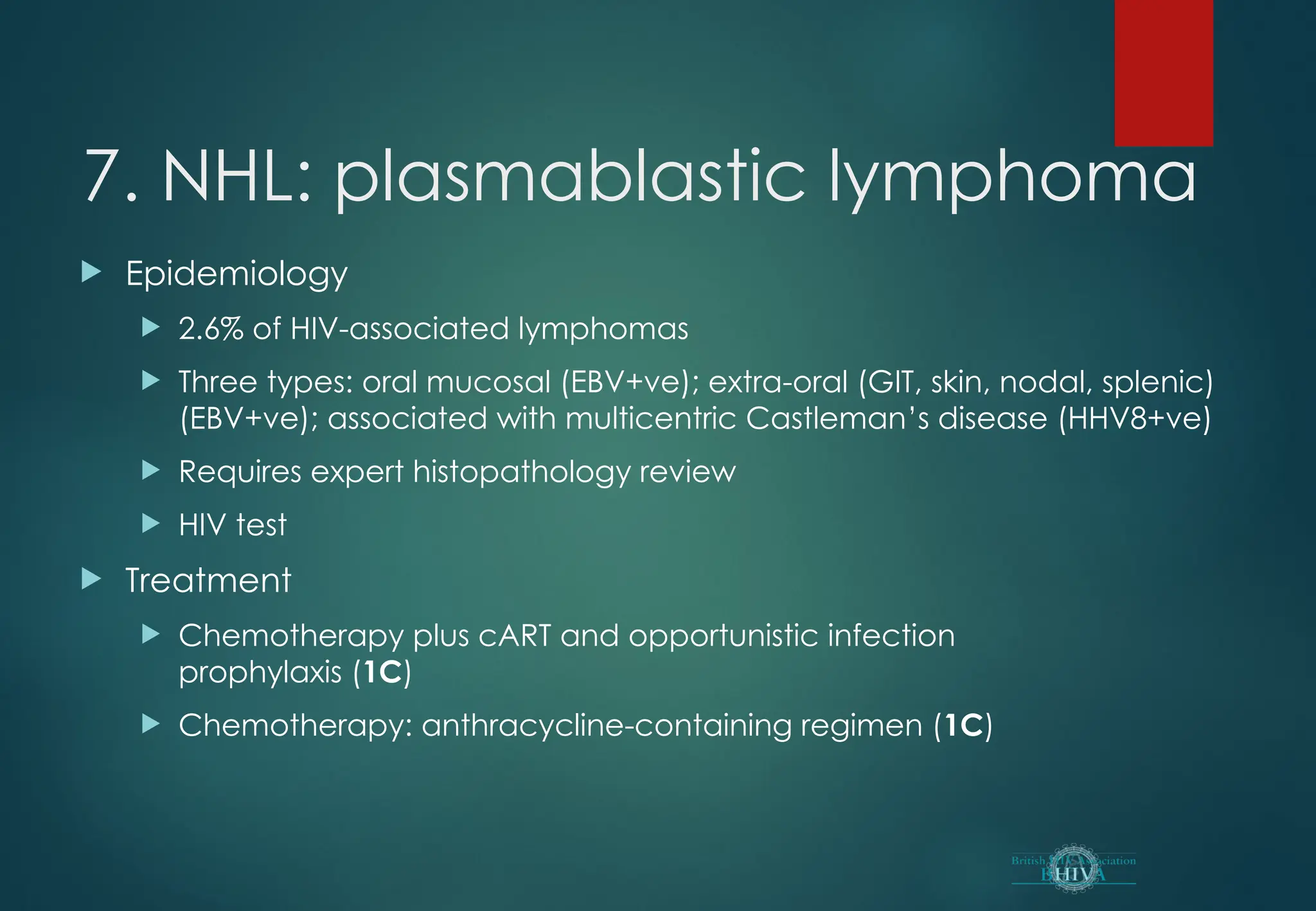 7. NHL: plasmablastic lymphoma
 Epidemiology
 2.6% of HIV-associated lymphomas
 Three types: oral mucosal (EBV+ve); extra-oral (GIT, skin, nodal, splenic)
(EBV+ve); associated with multicentric Castleman’s disease (HHV8+ve)
 Requires expert histopathology review
 HIV test
 Treatment
 Chemotherapy plus cART and opportunistic infection
prophylaxis (1C)
 Chemotherapy: anthracycline-containing regimen (1C)
 