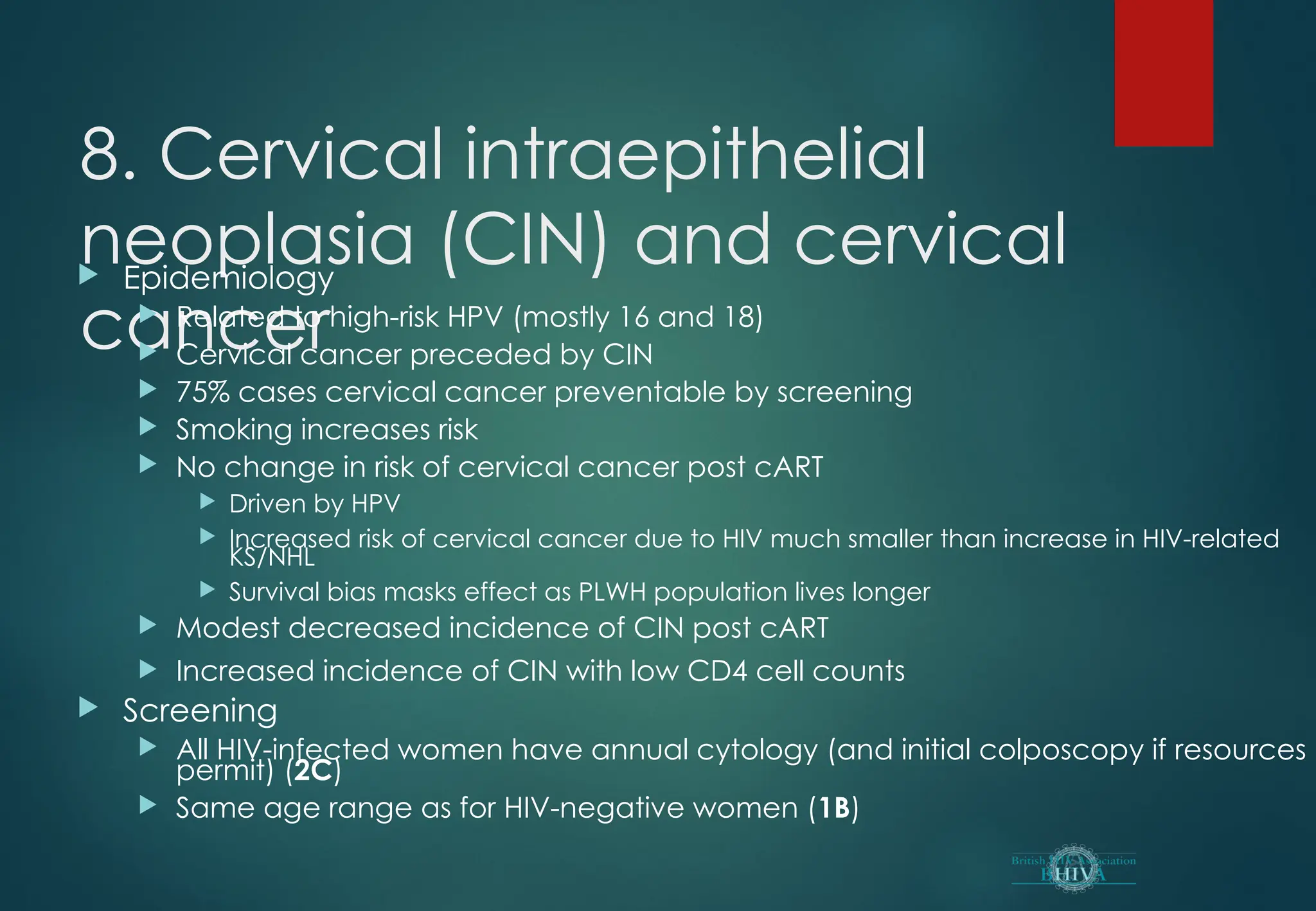 8. Cervical intraepithelial
neoplasia (CIN) and cervical
cancer
 Epidemiology
 Related to high-risk HPV (mostly 16 and 18)
 Cervical cancer preceded by CIN
 75% cases cervical cancer preventable by screening
 Smoking increases risk
 No change in risk of cervical cancer post cART
 Driven by HPV
 Increased risk of cervical cancer due to HIV much smaller than increase in HIV-related
KS/NHL
 Survival bias masks effect as PLWH population lives longer
 Modest decreased incidence of CIN post cART
 Increased incidence of CIN with low CD4 cell counts
 Screening
 All HIV-infected women have annual cytology (and initial colposcopy if resources
permit) (2C)
 Same age range as for HIV-negative women (1B)
 