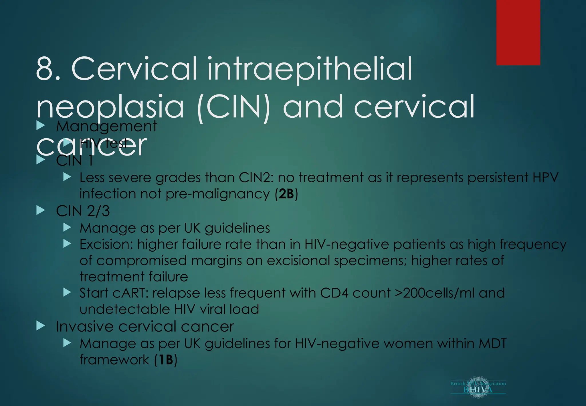 8. Cervical intraepithelial
neoplasia (CIN) and cervical
cancer
 Management
 HIV test
 CIN 1
 Less severe grades than CIN2: no treatment as it represents persistent HPV
infection not pre-malignancy (2B)
 CIN 2/3
 Manage as per UK guidelines
 Excision: higher failure rate than in HIV-negative patients as high frequency
of compromised margins on excisional specimens; higher rates of
treatment failure
 Start cART: relapse less frequent with CD4 count >200cells/ml and
undetectable HIV viral load
 Invasive cervical cancer
 Manage as per UK guidelines for HIV-negative women within MDT
framework (1B)
 
