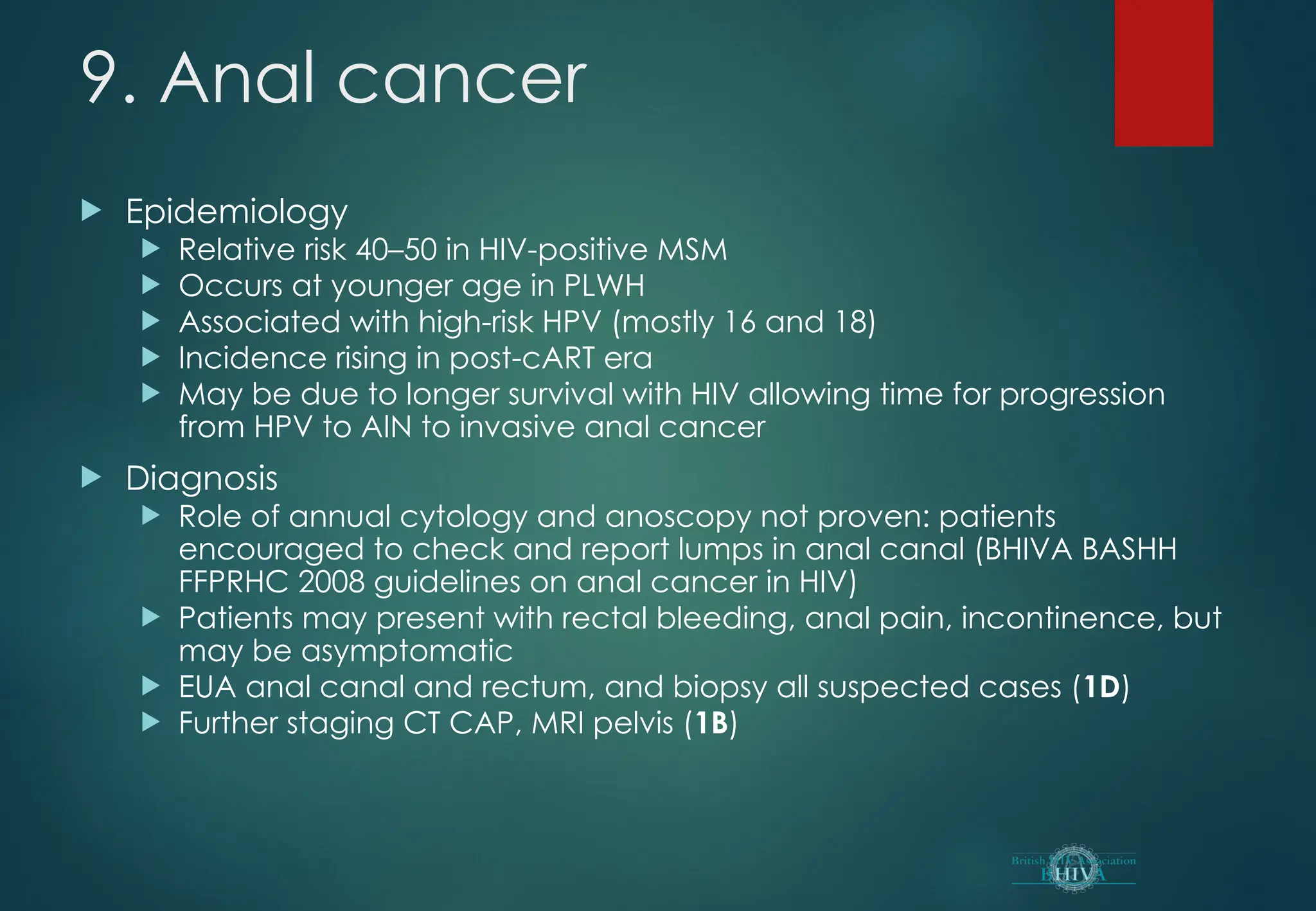 9. Anal cancer
 Epidemiology
 Relative risk 40–50 in HIV-positive MSM
 Occurs at younger age in PLWH
 Associated with high-risk HPV (mostly 16 and 18)
 Incidence rising in post-cART era
 May be due to longer survival with HIV allowing time for progression
from HPV to AIN to invasive anal cancer
 Diagnosis
 Role of annual cytology and anoscopy not proven: patients
encouraged to check and report lumps in anal canal (BHIVA BASHH
FFPRHC 2008 guidelines on anal cancer in HIV)
 Patients may present with rectal bleeding, anal pain, incontinence, but
may be asymptomatic
 EUA anal canal and rectum, and biopsy all suspected cases (1D)
 Further staging CT CAP, MRI pelvis (1B)
 