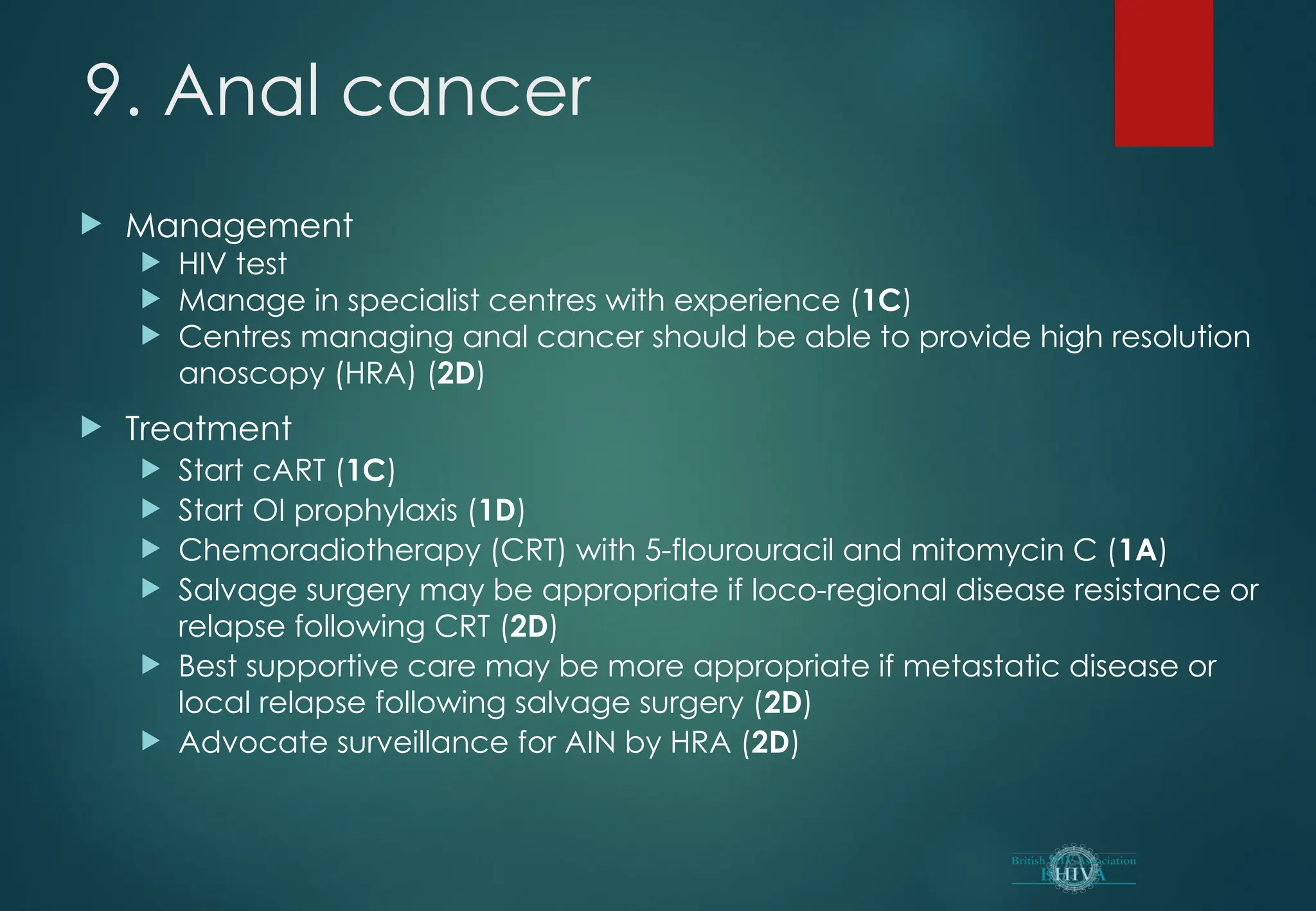 9. Anal cancer
 Management
 HIV test
 Manage in specialist centres with experience (1C)
 Centres managing anal cancer should be able to provide high resolution
anoscopy (HRA) (2D)
 Treatment
 Start cART (1C)
 Start OI prophylaxis (1D)
 Chemoradiotherapy (CRT) with 5-flourouracil and mitomycin C (1A)
 Salvage surgery may be appropriate if loco-regional disease resistance or
relapse following CRT (2D)
 Best supportive care may be more appropriate if metastatic disease or
local relapse following salvage surgery (2D)
 Advocate surveillance for AIN by HRA (2D)
 