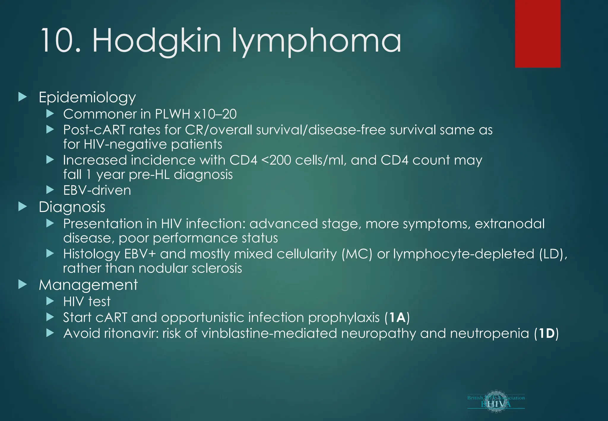 10. Hodgkin lymphoma
 Epidemiology
 Commoner in PLWH x10–20
 Post-cART rates for CR/overall survival/disease-free survival same as
for HIV-negative patients
 Increased incidence with CD4 <200 cells/ml, and CD4 count may
fall 1 year pre-HL diagnosis
 EBV-driven
 Diagnosis
 Presentation in HIV infection: advanced stage, more symptoms, extranodal
disease, poor performance status
 Histology EBV+ and mostly mixed cellularity (MC) or lymphocyte-depleted (LD),
rather than nodular sclerosis
 Management
 HIV test
 Start cART and opportunistic infection prophylaxis (1A)
 Avoid ritonavir: risk of vinblastine-mediated neuropathy and neutropenia (1D)
 