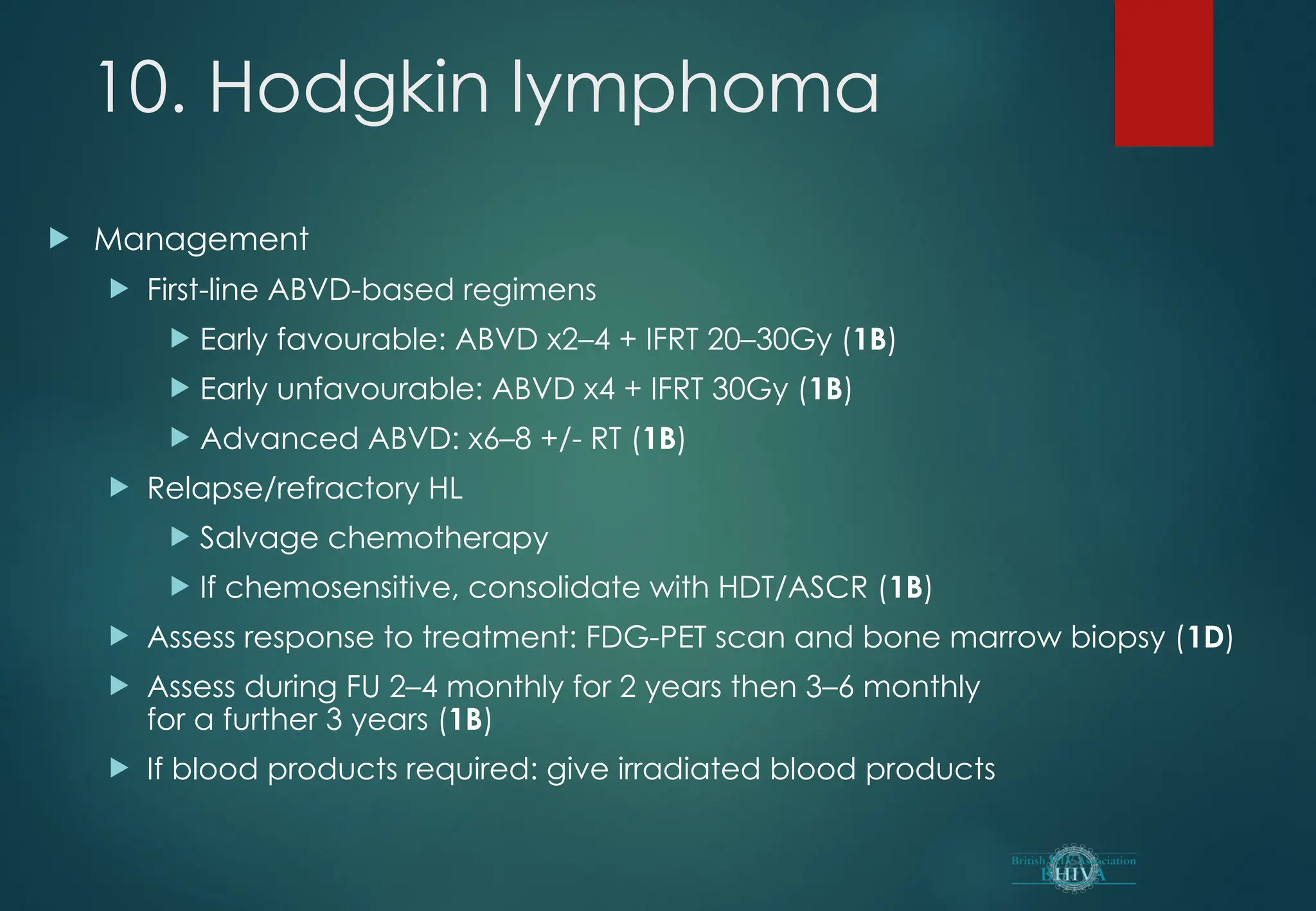 10. Hodgkin lymphoma
 Management
 First-line ABVD-based regimens
 Early favourable: ABVD x2–4 + IFRT 20–30Gy (1B)
 Early unfavourable: ABVD x4 + IFRT 30Gy (1B)
 Advanced ABVD: x6–8 +/- RT (1B)
 Relapse/refractory HL
 Salvage chemotherapy
 If chemosensitive, consolidate with HDT/ASCR (1B)
 Assess response to treatment: FDG-PET scan and bone marrow biopsy (1D)
 Assess during FU 2–4 monthly for 2 years then 3–6 monthly
for a further 3 years (1B)
 If blood products required: give irradiated blood products
 
