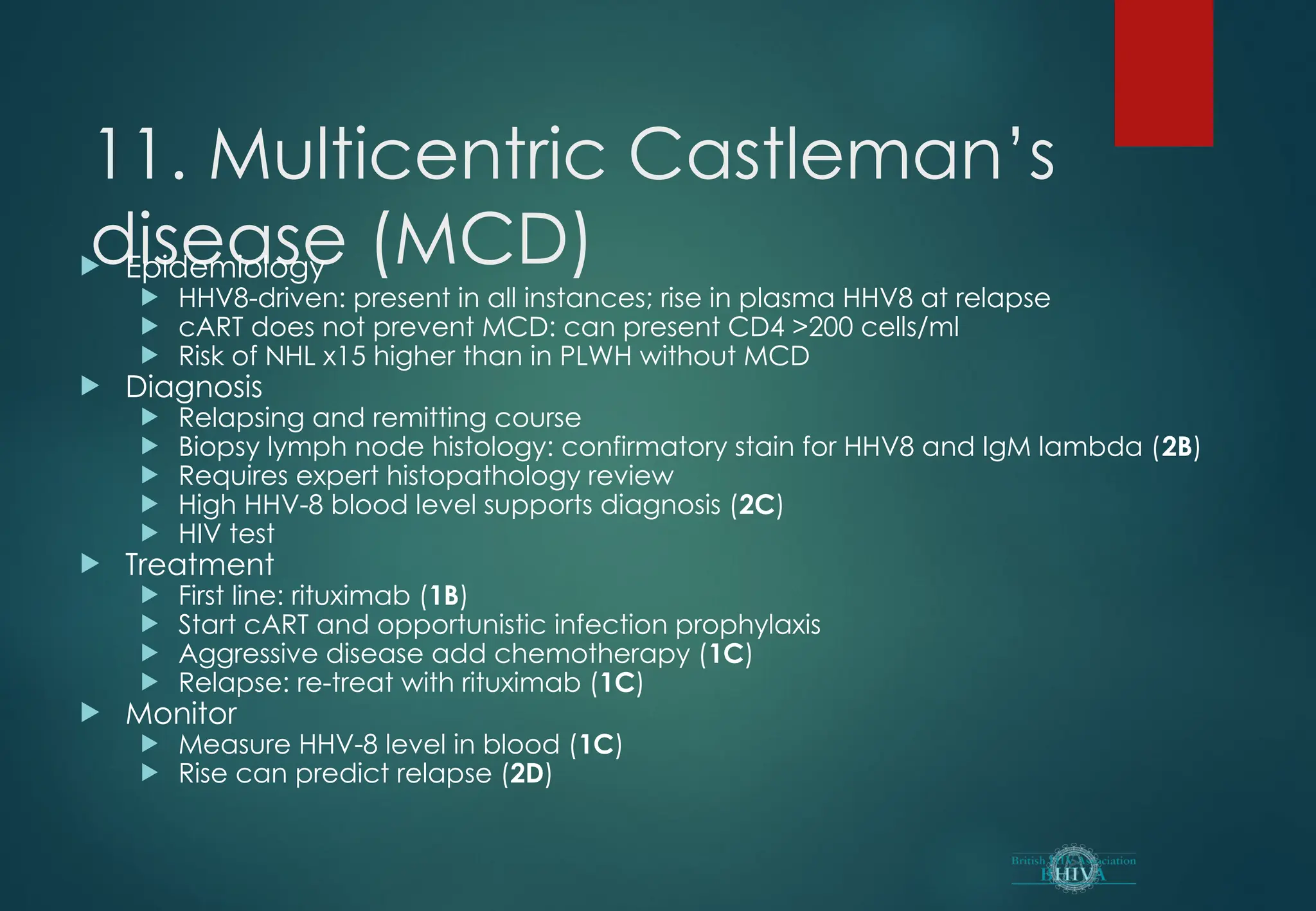 11. Multicentric Castleman’s
disease (MCD)
 Epidemiology
 HHV8-driven: present in all instances; rise in plasma HHV8 at relapse
 cART does not prevent MCD: can present CD4 >200 cells/ml
 Risk of NHL x15 higher than in PLWH without MCD
 Diagnosis
 Relapsing and remitting course
 Biopsy lymph node histology: confirmatory stain for HHV8 and IgM lambda (2B)
 Requires expert histopathology review
 High HHV-8 blood level supports diagnosis (2C)
 HIV test
 Treatment
 First line: rituximab (1B)
 Start cART and opportunistic infection prophylaxis
 Aggressive disease add chemotherapy (1C)
 Relapse: re-treat with rituximab (1C)
 Monitor
 Measure HHV-8 level in blood (1C)
 Rise can predict relapse (2D)
 
