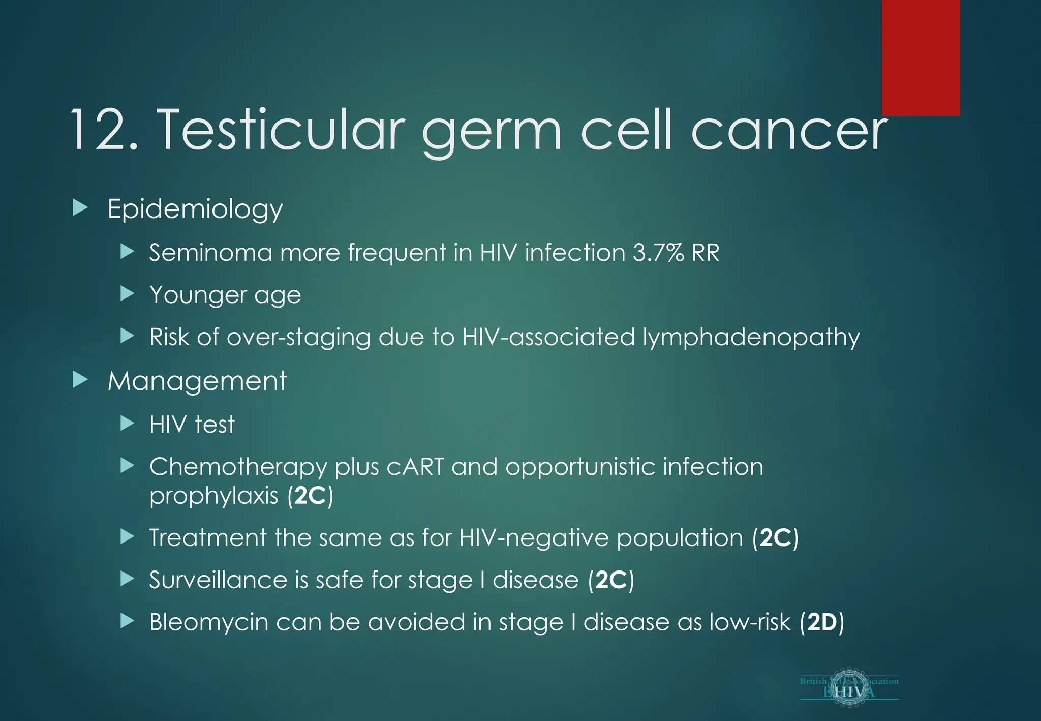 12. Testicular germ cell cancer
 Epidemiology
 Seminoma more frequent in HIV infection 3.7% RR
 Younger age
 Risk of over-staging due to HIV-associated lymphadenopathy
 Management
 HIV test
 Chemotherapy plus cART and opportunistic infection
prophylaxis (2C)
 Treatment the same as for HIV-negative population (2C)
 Surveillance is safe for stage I disease (2C)
 Bleomycin can be avoided in stage I disease as low-risk (2D)
 