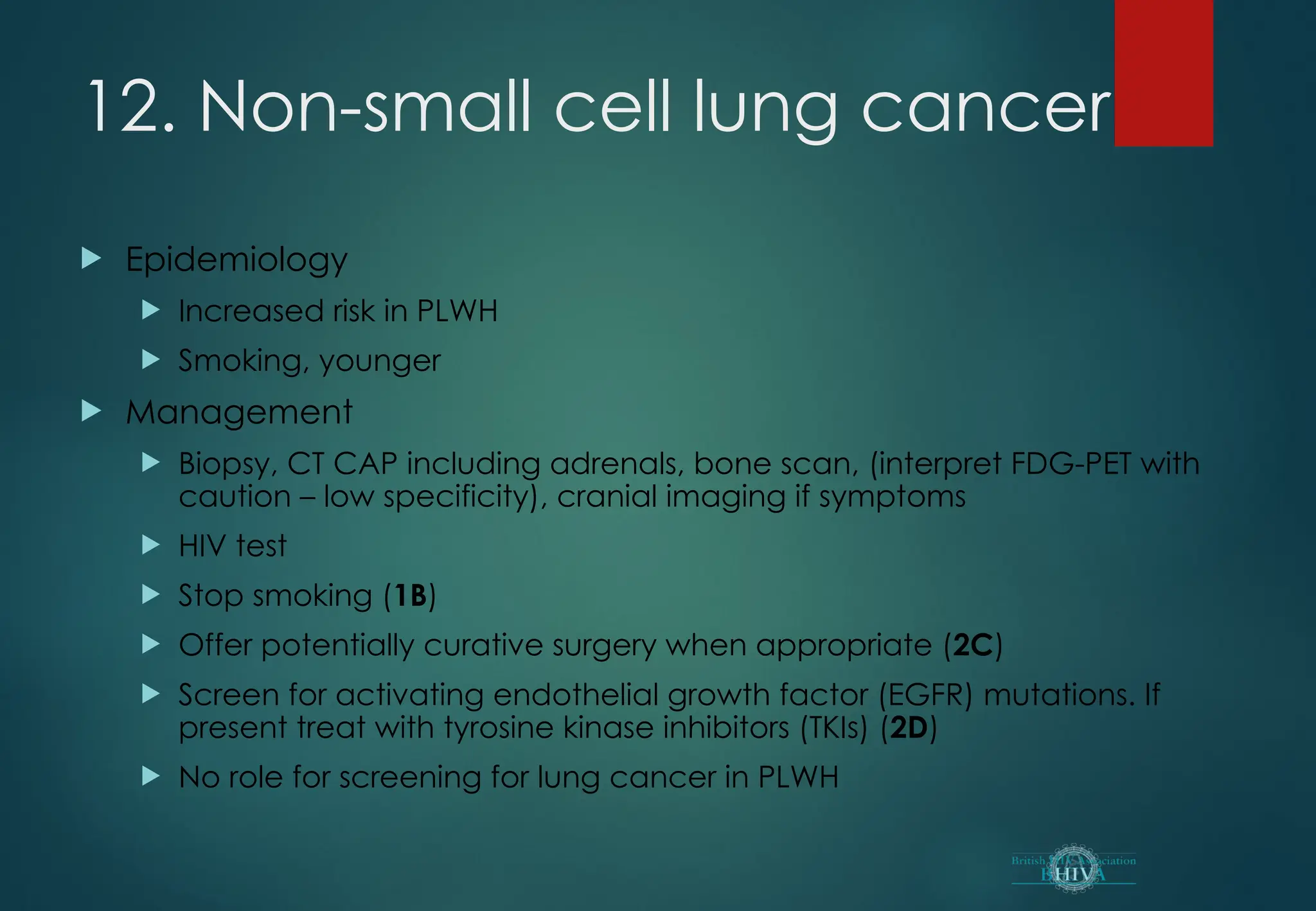 12. Non-small cell lung cancer
 Epidemiology
 Increased risk in PLWH
 Smoking, younger
 Management
 Biopsy, CT CAP including adrenals, bone scan, (interpret FDG-PET with
caution – low specificity), cranial imaging if symptoms
 HIV test
 Stop smoking (1B)
 Offer potentially curative surgery when appropriate (2C)
 Screen for activating endothelial growth factor (EGFR) mutations. If
present treat with tyrosine kinase inhibitors (TKIs) (2D)
 No role for screening for lung cancer in PLWH
 