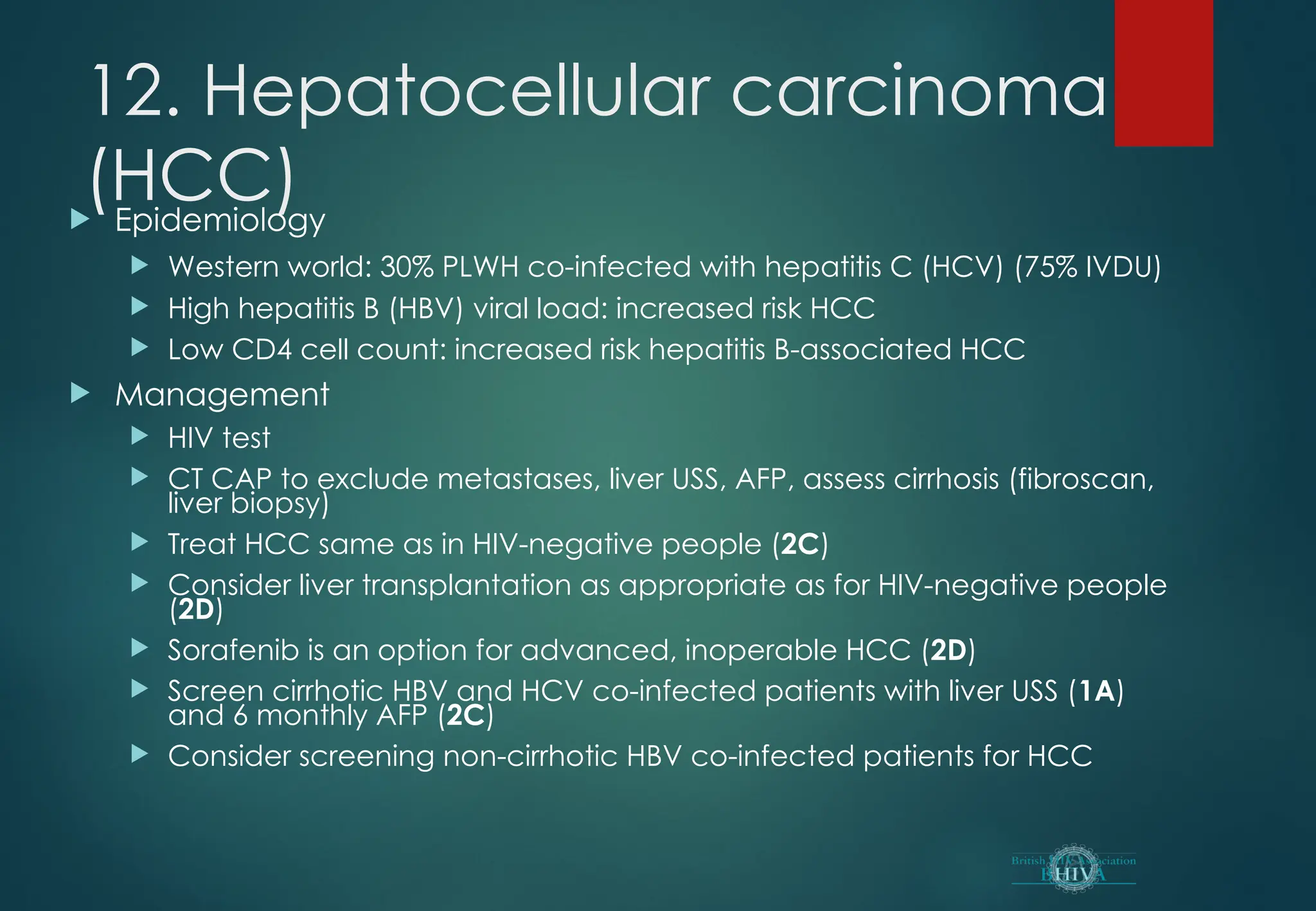 12. Hepatocellular carcinoma
(HCC)
 Epidemiology
 Western world: 30% PLWH co-infected with hepatitis C (HCV) (75% IVDU)
 High hepatitis B (HBV) viral load: increased risk HCC
 Low CD4 cell count: increased risk hepatitis B-associated HCC
 Management
 HIV test
 CT CAP to exclude metastases, liver USS, AFP, assess cirrhosis (fibroscan,
liver biopsy)
 Treat HCC same as in HIV-negative people (2C)
 Consider liver transplantation as appropriate as for HIV-negative people
(2D)
 Sorafenib is an option for advanced, inoperable HCC (2D)
 Screen cirrhotic HBV and HCV co-infected patients with liver USS (1A)
and 6 monthly AFP (2C)
 Consider screening non-cirrhotic HBV co-infected patients for HCC
 