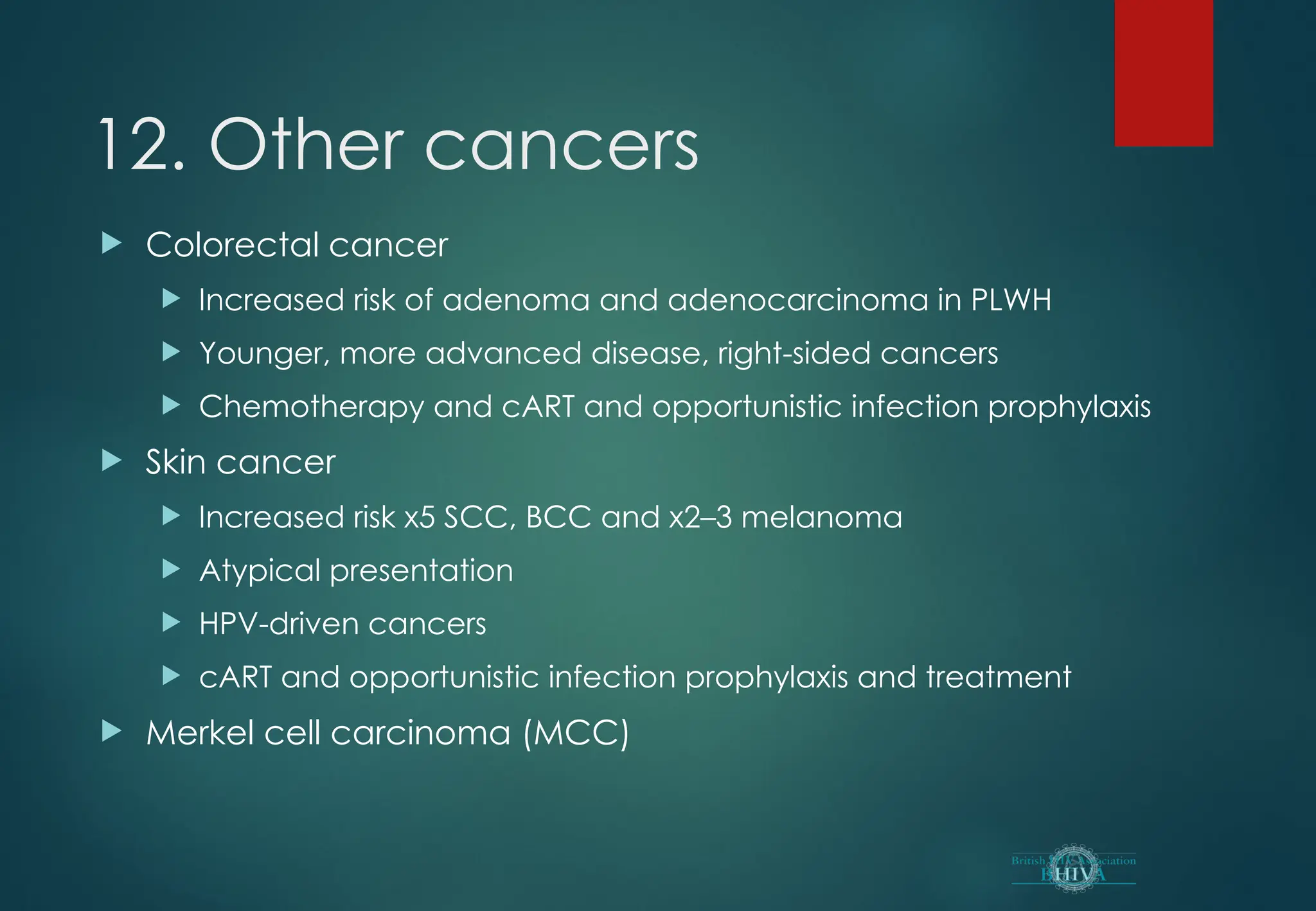 12. Other cancers
 Colorectal cancer
 Increased risk of adenoma and adenocarcinoma in PLWH
 Younger, more advanced disease, right-sided cancers
 Chemotherapy and cART and opportunistic infection prophylaxis
 Skin cancer
 Increased risk x5 SCC, BCC and x2–3 melanoma
 Atypical presentation
 HPV-driven cancers
 cART and opportunistic infection prophylaxis and treatment
 Merkel cell carcinoma (MCC)
 