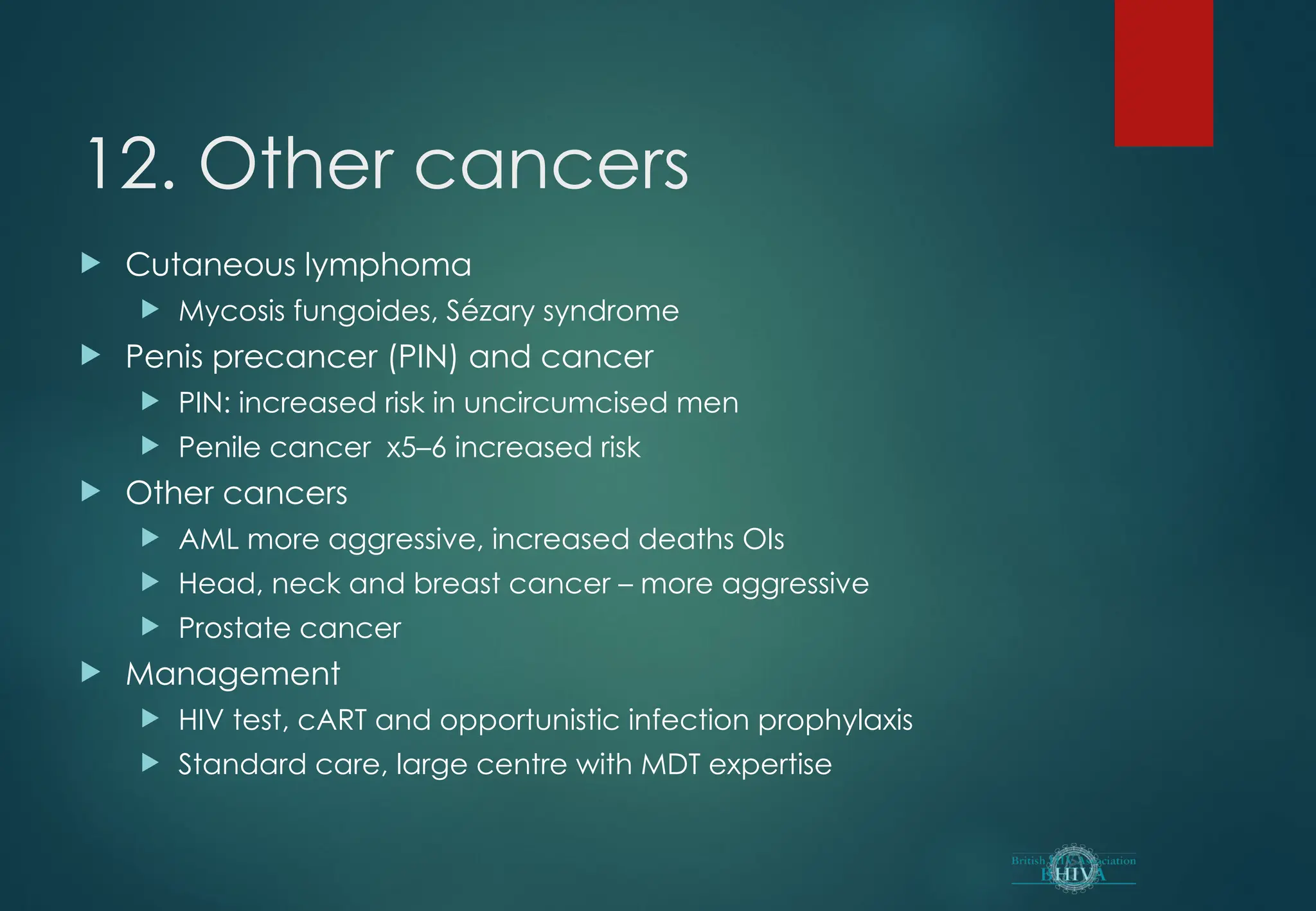 12. Other cancers
 Cutaneous lymphoma
 Mycosis fungoides, Sézary syndrome
 Penis precancer (PIN) and cancer
 PIN: increased risk in uncircumcised men
 Penile cancer x5–6 increased risk
 Other cancers
 AML more aggressive, increased deaths OIs
 Head, neck and breast cancer – more aggressive
 Prostate cancer
 Management
 HIV test, cART and opportunistic infection prophylaxis
 Standard care, large centre with MDT expertise
 