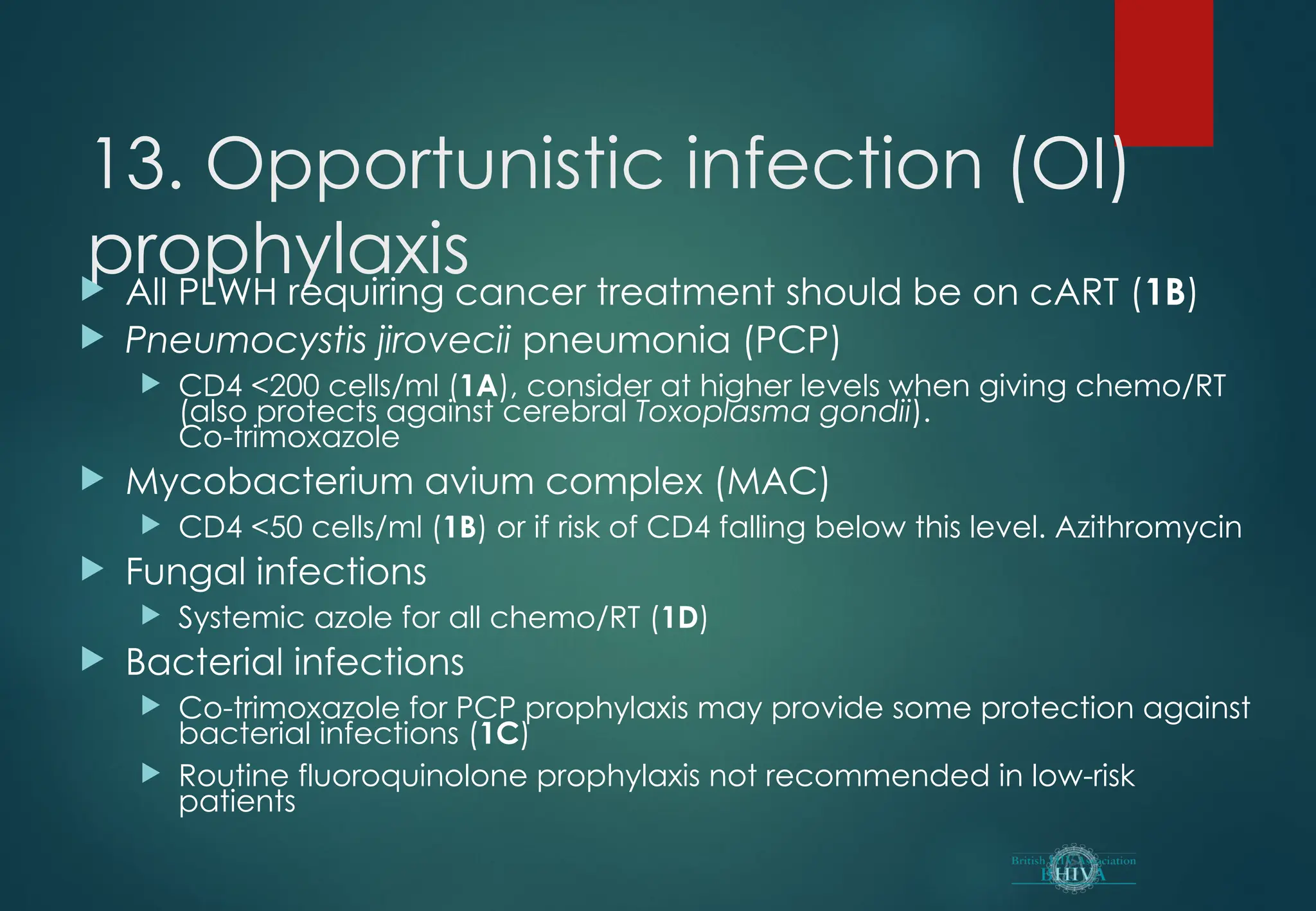 13. Opportunistic infection (OI)
prophylaxis
 All PLWH requiring cancer treatment should be on cART (1B)
 Pneumocystis jirovecii pneumonia (PCP)
 CD4 <200 cells/ml (1A), consider at higher levels when giving chemo/RT
(also protects against cerebral Toxoplasma gondii).
Co-trimoxazole
 Mycobacterium avium complex (MAC)
 CD4 <50 cells/ml (1B) or if risk of CD4 falling below this level. Azithromycin
 Fungal infections
 Systemic azole for all chemo/RT (1D)
 Bacterial infections
 Co-trimoxazole for PCP prophylaxis may provide some protection against
bacterial infections (1C)
 Routine fluoroquinolone prophylaxis not recommended in low-risk
patients
 