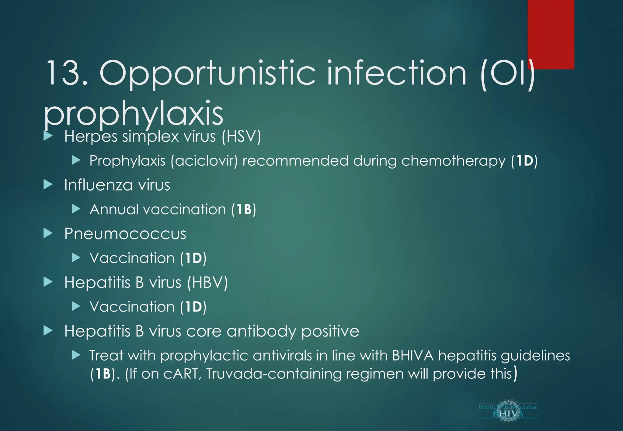 13. Opportunistic infection (OI)
prophylaxis
 Herpes simplex virus (HSV)
 Prophylaxis (aciclovir) recommended during chemotherapy (1D)
 Influenza virus
 Annual vaccination (1B)
 Pneumococcus
 Vaccination (1D)
 Hepatitis B virus (HBV)
 Vaccination (1D)
 Hepatitis B virus core antibody positive
 Treat with prophylactic antivirals in line with BHIVA hepatitis guidelines
(1B). (If on cART, Truvada-containing regimen will provide this)
 