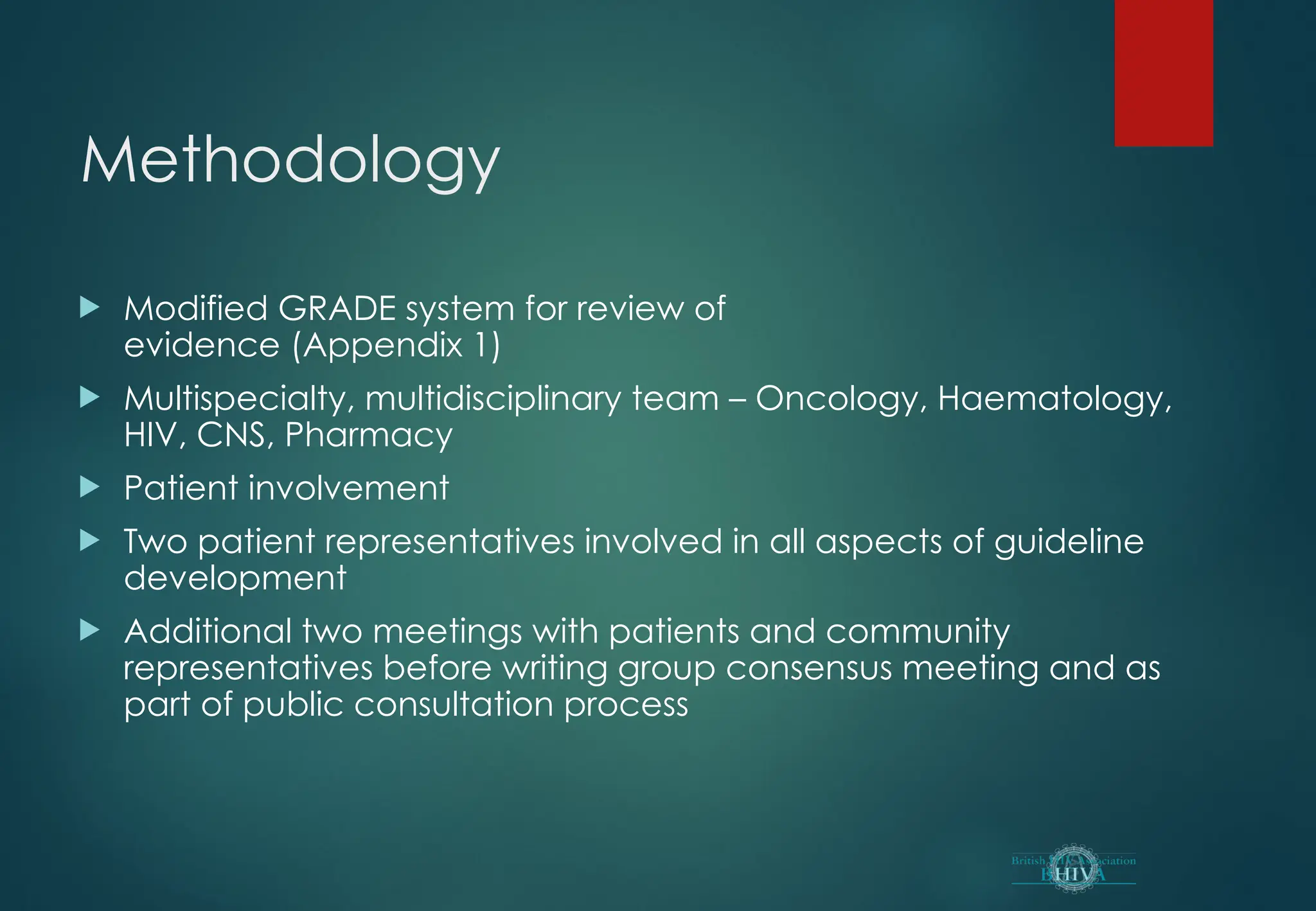 Methodology
 Modified GRADE system for review of
evidence (Appendix 1)
 Multispecialty, multidisciplinary team – Oncology, Haematology,
HIV, CNS, Pharmacy
 Patient involvement
 Two patient representatives involved in all aspects of guideline
development
 Additional two meetings with patients and community
representatives before writing group consensus meeting and as
part of public consultation process
 
