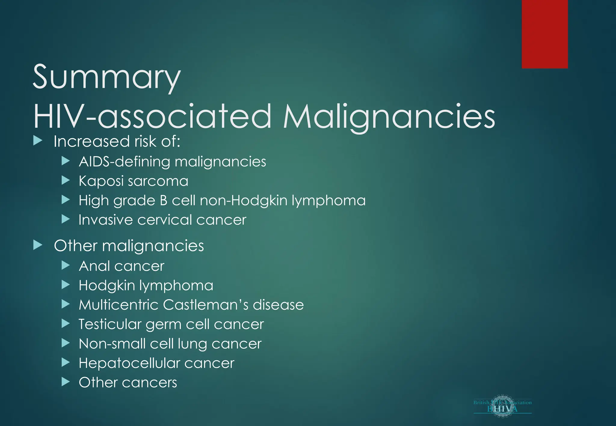 Summary
HIV-associated Malignancies
 Increased risk of:
 AIDS-defining malignancies
 Kaposi sarcoma
 High grade B cell non-Hodgkin lymphoma
 Invasive cervical cancer
 Other malignancies
 Anal cancer
 Hodgkin lymphoma
 Multicentric Castleman’s disease
 Testicular germ cell cancer
 Non-small cell lung cancer
 Hepatocellular cancer
 Other cancers
 