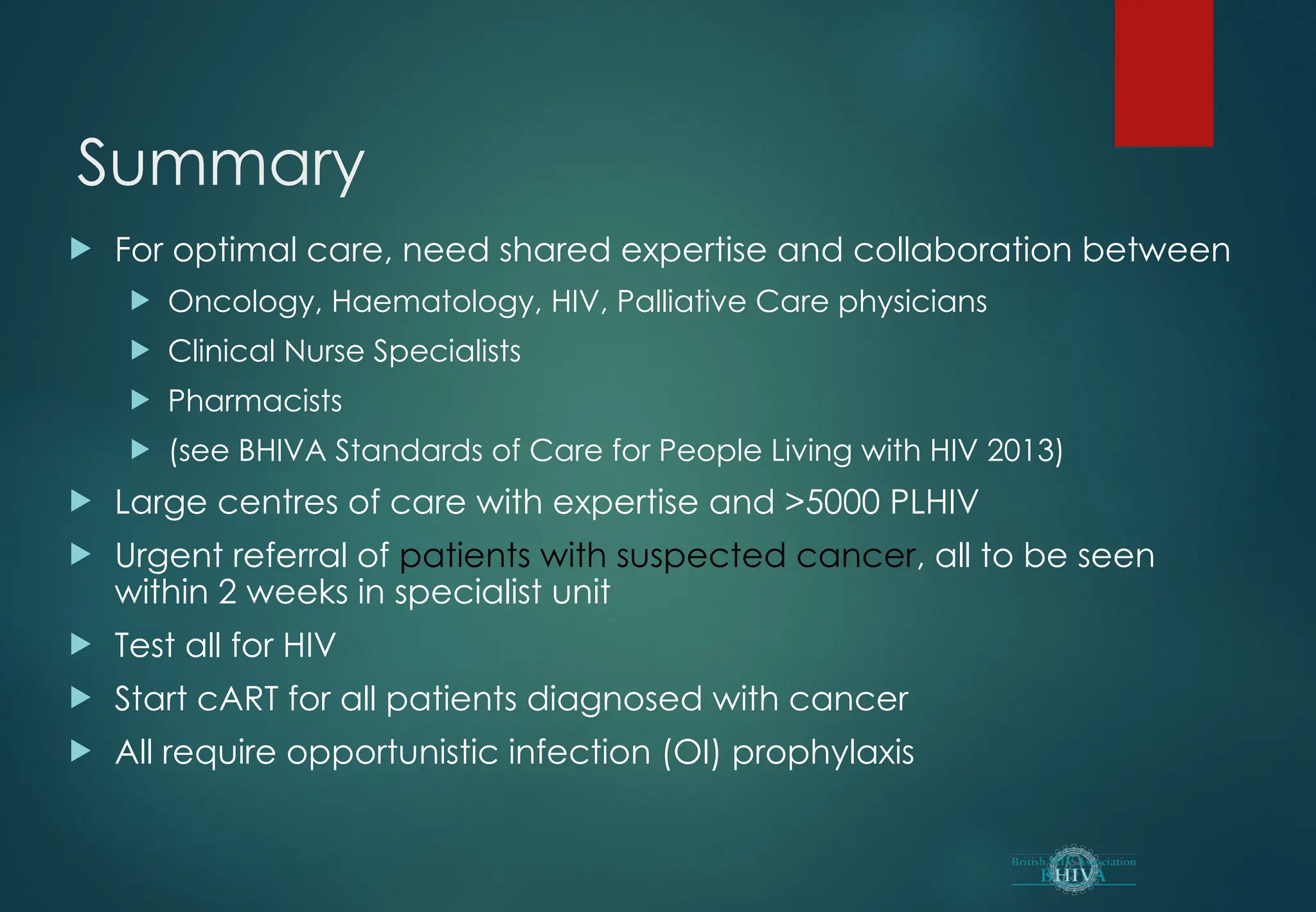 Summary
 For optimal care, need shared expertise and collaboration between
 Oncology, Haematology, HIV, Palliative Care physicians
 Clinical Nurse Specialists
 Pharmacists
 (see BHIVA Standards of Care for People Living with HIV 2013)
 Large centres of care with expertise and >5000 PLHIV
 Urgent referral of patients with suspected cancer, all to be seen
within 2 weeks in specialist unit
 Test all for HIV
 Start cART for all patients diagnosed with cancer
 All require opportunistic infection (OI) prophylaxis
 