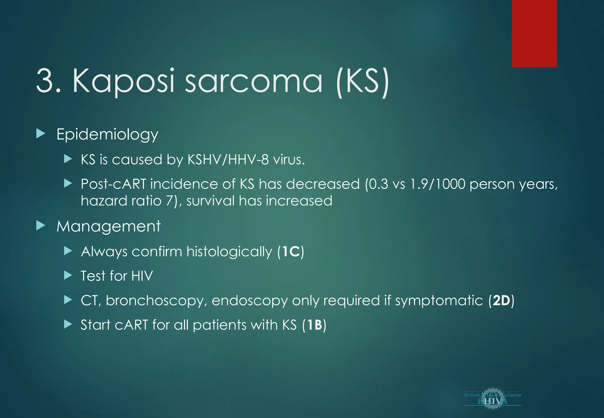 3. Kaposi sarcoma (KS)
 Epidemiology
 KS is caused by KSHV/HHV-8 virus.
 Post-cART incidence of KS has decreased (0.3 vs 1.9/1000 person years,
hazard ratio 7), survival has increased
 Management
 Always confirm histologically (1C)
 Test for HIV
 CT, bronchoscopy, endoscopy only required if symptomatic (2D)
 Start cART for all patients with KS (1B)
 